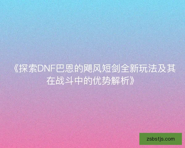 《探索DNF巴恩的飓风短剑全新玩法及其在战斗中的优势解析》