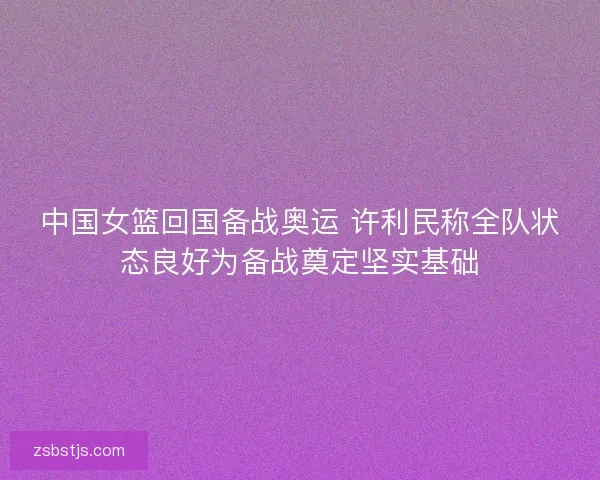 中国女篮回国备战奥运 许利民称全队状态良好为备战奠定坚实基础