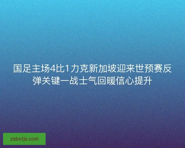 国足主场4比1力克新加坡迎来世预赛反弹关键一战士气回暖信心提升