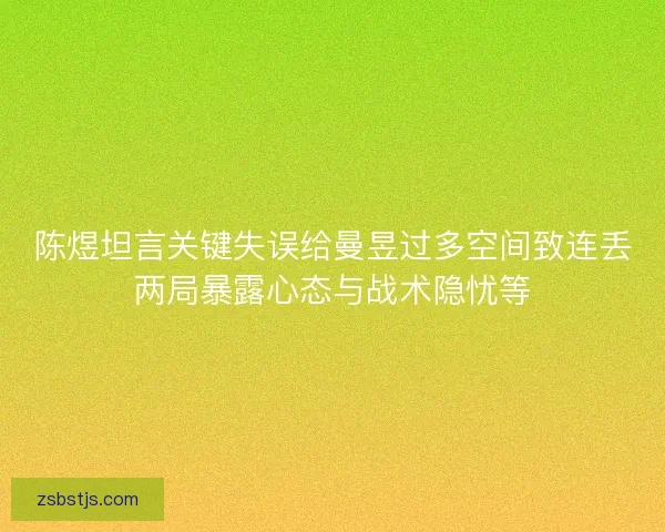 陈煜坦言关键失误给曼昱过多空间致连丢两局暴露心态与战术隐忧等